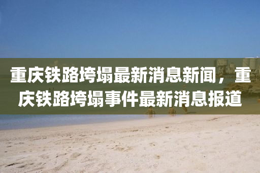 重庆铁路垮塌最新消息新闻,重庆铁路垮塌事件最新消息报道中山市多米克自动化设备有限公司