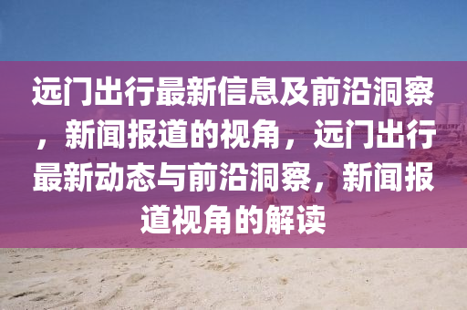 远门出行最新信息及前沿洞察,新闻报道的视角,远门出行最新动态与前沿洞察,新闻报道视角的解读中山市多米克自动化设备有限公司