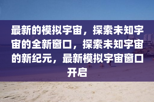 最新的模拟宇宙,探索未知宇宙的全新窗口,探索未知宇宙的新纪元,最新模拟宇宙窗口开启中山市多米克自动化设备有限公司