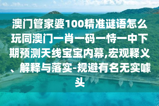 澳门管家婆100精准谜语怎么玩同澳门一肖一码一恃一中下期预测天线宝宝内幕,宏观释义、解释与落实-规避有名无实噱头中山市多米克自动化设备有限公司