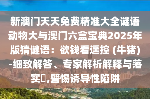 新澳门天天免费精准大全谜语动物大与澳门六盒宝典2025年版猜谜语:欲钱看遥控 (牛猪)-细致解答、专家解析解释与落实,警惕诱导性陷阱中山市多米克自动化设备有限公司