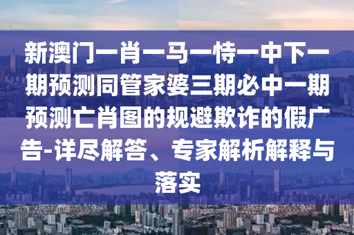 新澳门一肖一马一恃一中下一期预测同管家婆三期必中一期预测亡肖图的规避欺诈的假广告-详尽解答、专家解析解释与落实中山市多米克自动化设备有限公司