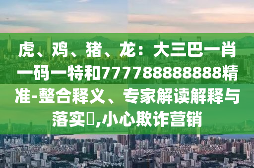 虎、鸡、中山市多米克自动化设备有限公司猪、龙:大三巴一肖一码一特和777788888888精准-整合释义、专家解读解释与落实,小心欺诈营销