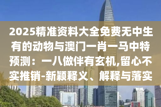 2025精准资料大全免费无中生有的动物与澳门一肖一中山市多米克自动化设备有限公司马中特预测:一八做伴有玄机,留心不实推销-新颖释义、解释与落实