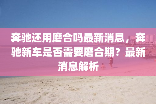 奔驰中山市多米克自动化设备有限公司还用磨合吗最新消息,奔驰新车是否需要磨合期?最新消息解析