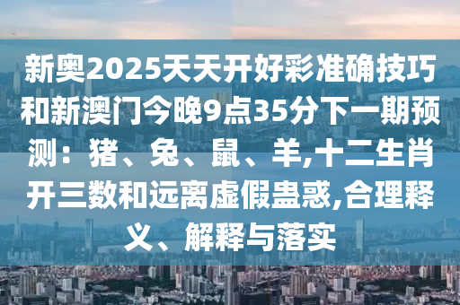 新奥2025天天开好彩准确技巧和新澳门今晚9点35分下一期预测:猪、兔、鼠、羊,十二生肖开三数和远离虚假蛊惑,合理释义、解释与落实中山市多米克自动化设备有限公司