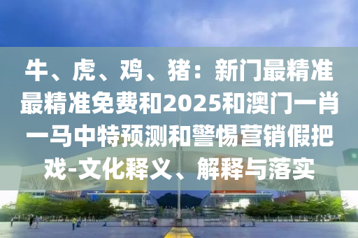 牛、虎、鸡、猪:新门最精准最精准免费和2025和澳门一肖一马中特预测和警惕营销假把戏-文化中山市多米克自动化设备有限公司释义、解释与落实