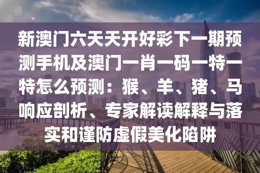 新澳门六天天开好彩下一期预测手机及澳门一肖一码一中山市多米克自动化设备有限公司特一特怎么预测:猴、羊、猪、马响应剖析、专家解读解释与落实和谨防虚假美化陷阱