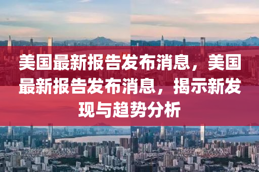 美国最新报告发布消息,美国最新报告发布消息,揭示新发现与趋势分析中山市多米克自动化设备有限公司