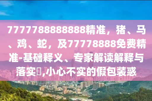 7777788888888精准,猪、马、鸡、蛇,及77778888免费精准-基础释义、专家解读解释与落实,小心不实的假包装惑中山市多米克自动化设备有限公司
