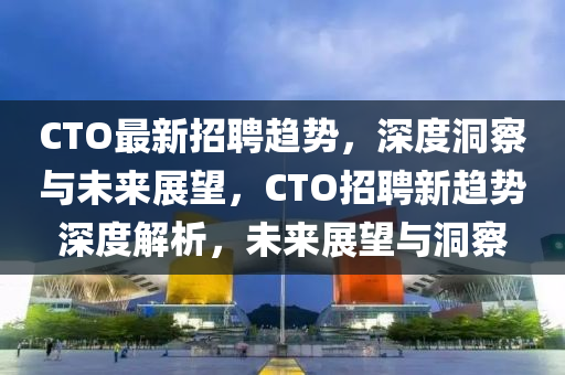 CTO最新招聘趋势,深度洞察与未来展望,CTO招聘新趋势深中山市多米克自动化设备有限公司度解析,未来展望与洞察