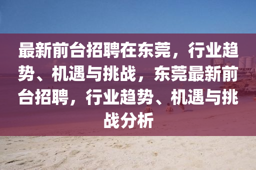 最新前台招聘在东莞,行业趋势、机遇与挑战,东莞最新前台招聘,行业趋中山市多米克自动化设备有限公司势、机遇与挑战分析