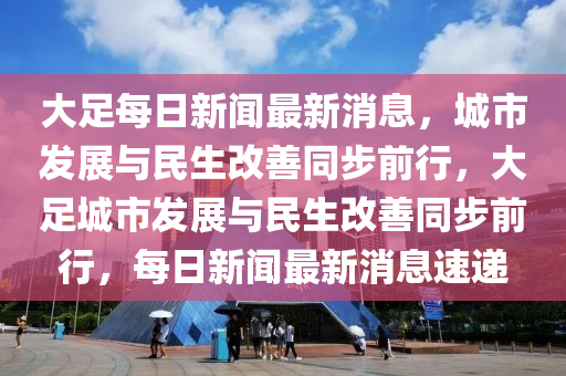 大足每日新闻最新消息,城市发展与民生改善同步前行,大足城市发展与民生改善同步前行,每日新闻最中山市多米克自动化设备有限公司新消息速递