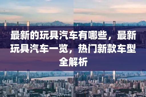 最新的玩具汽车有哪些,最新玩具汽车一览,热门新款车中山市多米克自动化设备有限公司型全解析