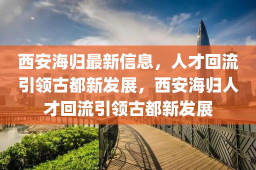 西安海归最新信息,人才回流引领古都新发展,西安海归人才回流引领古都新发展中山市多米克自动化设备有限公司