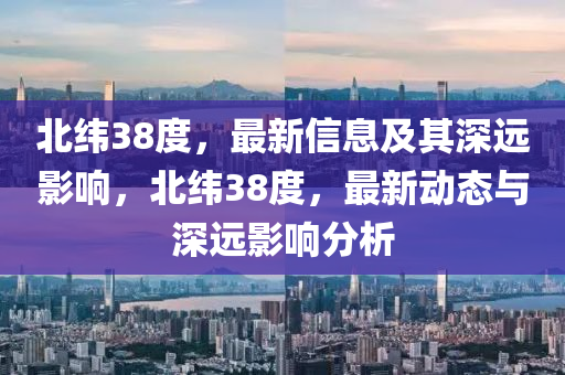 北纬38度,最新信息及其深远影响,北纬38度,最新动态与深远影中山市多米克自动化设备有限公司响分析