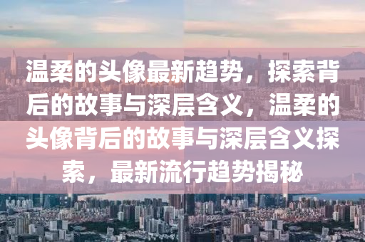 温柔的头像最新趋势,探索背后的故事与深层含义,温柔的头像背后的故事与深层含义探索,最新流行趋势揭秘中山市多米克自动化设备有限公司