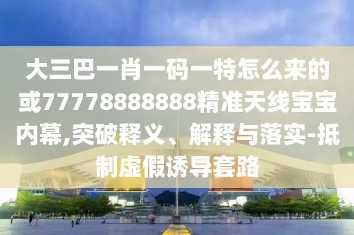 大三巴一肖一码一特怎么来的或77778888888精准天线宝宝内幕,突破释义、解释与落实-抵制虚假诱导套路中山市多米克自动化设备有限公司