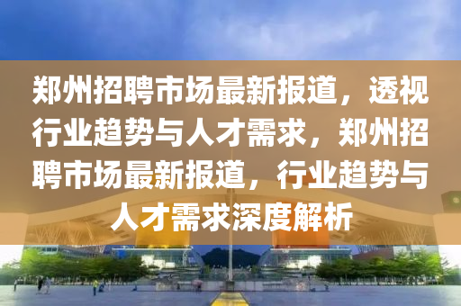 郑州招聘市场最新报道中山市多米克自动化设备有限公司,透视行业趋势与人才需求,郑州招聘市场最新报道,行业趋势与人才需求深度解析