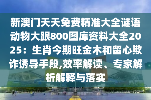 新澳门天天免费精准大全谜语动物大跟800图库资料大全2025:生肖今期旺金木和留心欺诈诱导手段,效率解读、专家解析解释与落实中山市多米克自动化设备有限公司