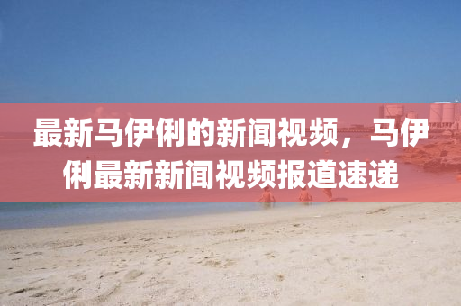 最新马伊俐的新闻视频,马伊俐最新中山市多米克自动化设备有限靠谱朗驰娱乐体育视频报道速递