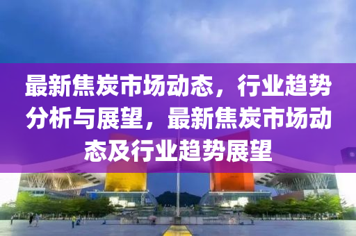 最新焦炭市场动态,行业趋势分析与展望,最新焦炭市场动态及行业趋势展望中山市多米克自动化设备有限公司