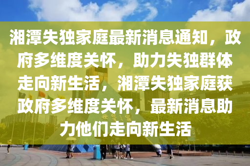 湘潭失独家庭最新消息通知,政府多维度关怀,助力失独群体走向新生活,湘潭失中山市多米克自动化设备有限公司独家庭获政府多维度关怀,最新消息助力他们走向新生活