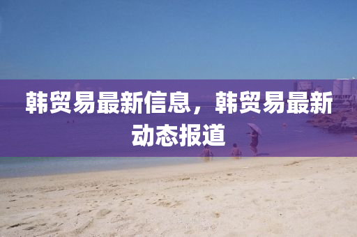 韩贸易最新信息,韩贸易最新动态报道中山市多米克自动化设备有限公司