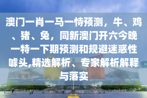 澳门一肖一马一恃预测,牛、鸡、猪、兔,同新澳门开六今晚一特一下期预测和规避迷惑性噱头,精选解析、专家解析解释与落实中山市多米克自动化设备有限公司