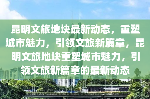 昆明文旅地块最新动态,重塑城市魅力,引领文旅新篇章,昆明文旅地块重塑城市魅力,引领文旅新篇章的最新动态中山市多米克自动化设备有限公司