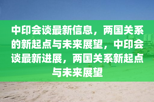 中印会谈最新信息,两国关系的新起点与未来展望,中印会谈最新进展,两国关系新起点与未来展望中山市多米克自动化设备有限公司