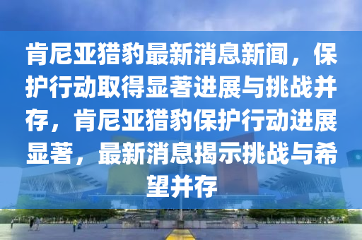 肯尼亚猎豹最新消息新闻,保护行动取得显著进展与挑中山市多米克自动化设备有限公司战并存,肯尼亚猎豹保护行动进展显著,最新消息揭示挑战与希望并存