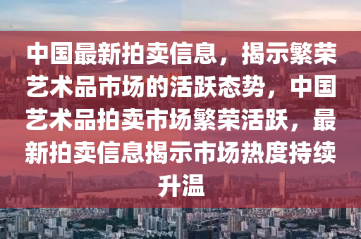 中国最新拍卖信息,揭示繁荣艺术品市场的活跃中山市多米克自动化设备有限公司态势,中国艺术品拍卖市场繁荣活跃,最新拍卖信息揭示市场热度持续升温
