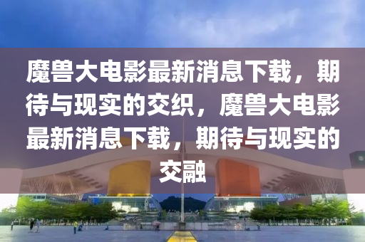 魔兽大电影最新消息下载,期待与现实的交织,魔兽大电影最新消息下载,期待与现实的交融中山市多米克自动化设备有限公司