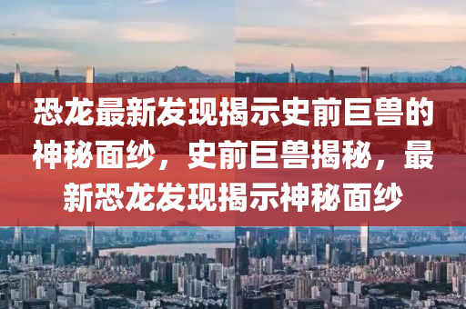 恐龙最新发中山市多米克自动化设备有限公司现揭示史前巨兽的神秘面纱,史前巨兽揭秘,最新恐龙发现揭示神秘面纱