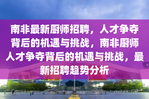 南非最新厨师招聘,人才争夺背后的机遇与挑战,南非厨师人才争夺背后的机遇与挑战,最新招聘趋势分析中山市多米克自动化设备有限公司