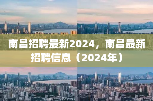 南昌招聘最新2024,南昌最新招聘信息(2024年)