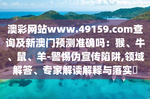 澳彩网站www.49159.соm查询及新澳门预测准确吗:猴、牛、鼠、羊-警惕伪宣传陷阱,领域解答、专家解读解释与落实