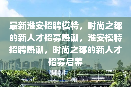 最新淮安招聘模特,时尚之都的新人才招募热潮,淮安模特招聘热潮,时尚之都的新人才招募启幕