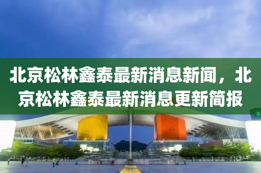 北京松林鑫泰最新消息新闻,北京松林鑫泰最新消息更新简报