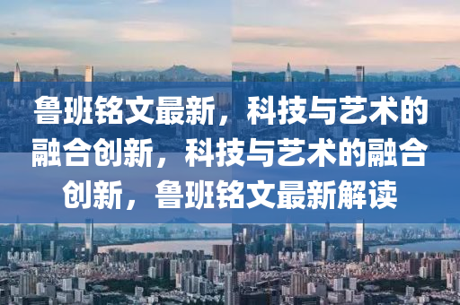 鲁班铭文最新,科技与艺术的融合创新,科技与艺术的融合创新,鲁班铭文最新解读