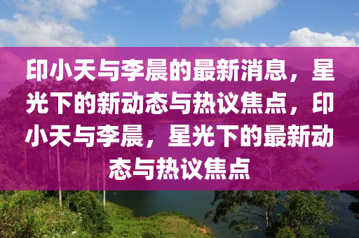印小天与李晨的最新消息,星光下的新动态与热议焦点,印小天与李晨,星光下的最新动态与热议焦点