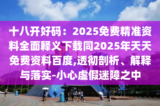 十八开好码：2025免费精准资料全面释义下载同2025年天天免费资料百度,透彻剖析、解释与落实-小心虚假迷障之中
