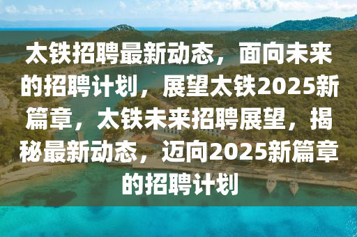 太铁招聘最新动态，面向未来的招聘计划，展望太铁2025新篇章，太铁未来招聘展望，揭秘最新动态，迈向2025新篇章的招聘计划