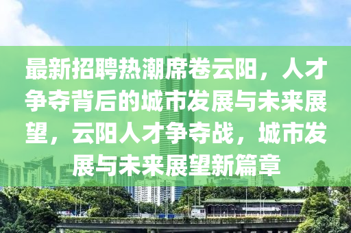最新招聘热潮席卷云阳,人才争夺背后的城市发展与未来展望,云阳人才争夺战,城市发展与未来展望新篇章