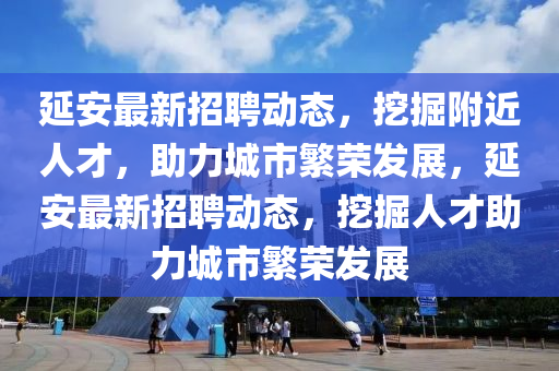 延安最新招聘动态，挖掘附近人才，助力城市繁荣发展，延安最新招聘动态，挖掘人才助力城市繁荣发展