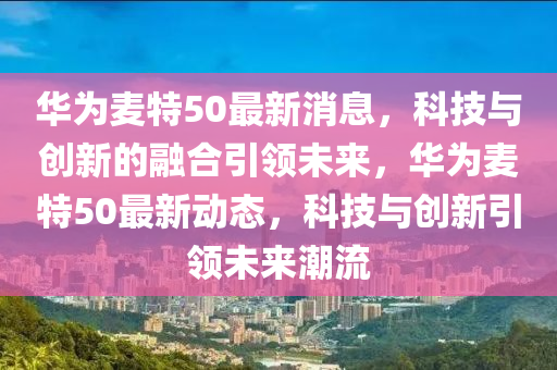 华为麦特50最新消息，科技与创新的融合引领未来，华为麦特50最新动态，科技与创新引领未来潮流