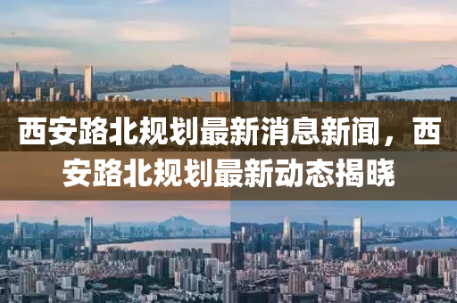 西安路北规划最新消息新闻，西安路北规划最新动态揭晓