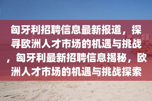匈牙利招聘信息最新报道，探寻欧洲人才市场的机遇与挑战，匈牙利最新招聘信息揭秘，欧洲人才市场的机遇与挑战探索