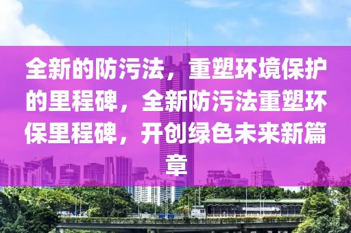 全新的防污法，重塑环境保护的里程碑，全新防污法重塑环保里程碑，开创绿色未来新篇章